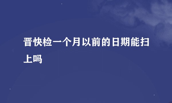 晋快检一个月以前的日期能扫上吗
