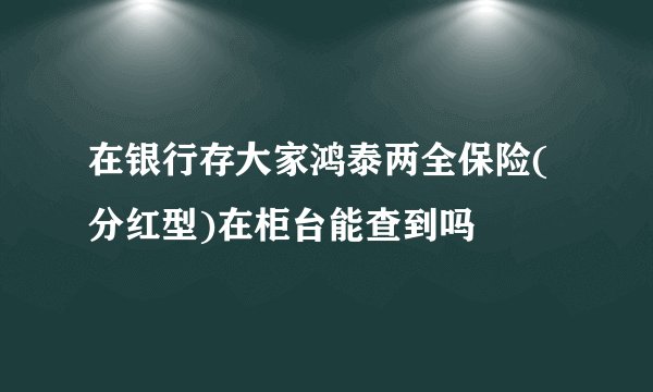 在银行存大家鸿泰两全保险(分红型)在柜台能查到吗