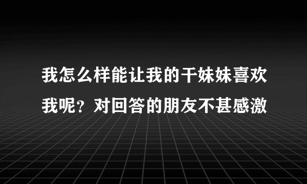 我怎么样能让我的干妹妹喜欢我呢？对回答的朋友不甚感激