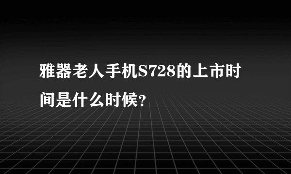 雅器老人手机S728的上市时间是什么时候？