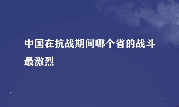 中国在抗战期间哪个省的战斗最激烈