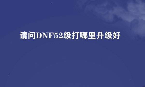 请问DNF52级打哪里升级好