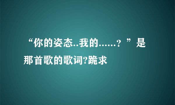 “你的姿态..我的......？”是那首歌的歌词?跪求