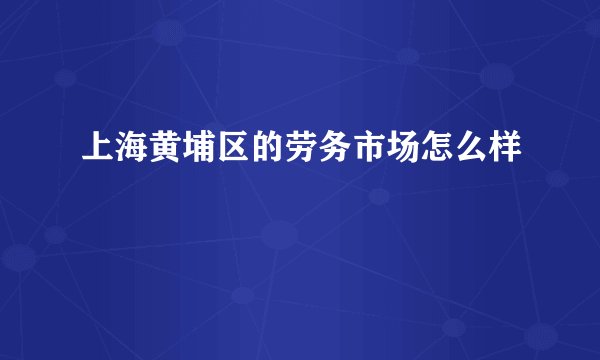 上海黄埔区的劳务市场怎么样