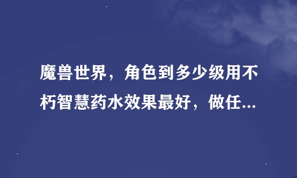 魔兽世界，角色到多少级用不朽智慧药水效果最好，做任务和打本用不朽智慧药水效果一样么？