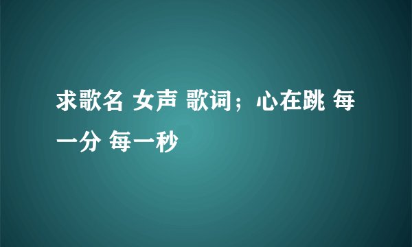 求歌名 女声 歌词；心在跳 每一分 每一秒