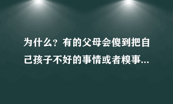 为什么？有的父母会傻到把自己孩子不好的事情或者糗事都往外抖，都往外说，怎么会这样子的父母？