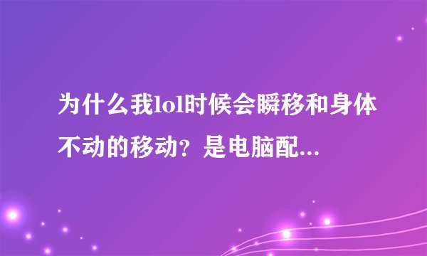 为什么我lol时候会瞬移和身体不动的移动？是电脑配置问题还是网速问题？