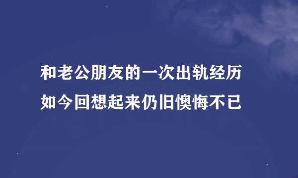 和老公朋友的一次出轨经历 如今回想起来仍旧懊悔不已