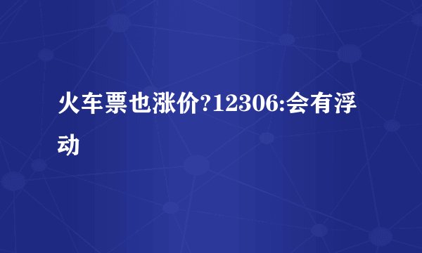 火车票也涨价?12306:会有浮动