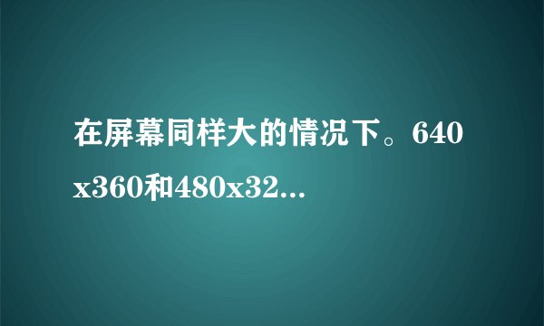在屏幕同样大的情况下。640x360和480x320哪个分辨率高？谁的画质更好？