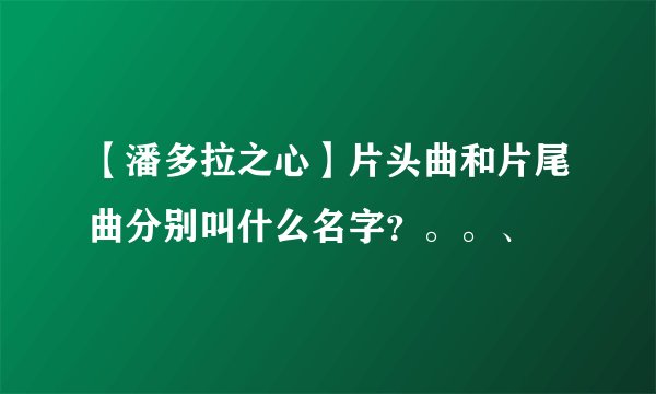 【潘多拉之心】片头曲和片尾曲分别叫什么名字？。。、
