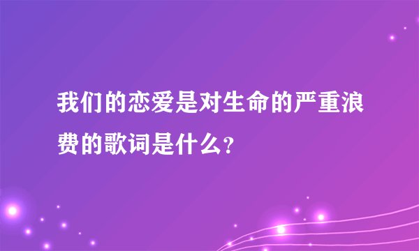 我们的恋爱是对生命的严重浪费的歌词是什么？