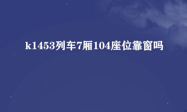 k1453列车7厢104座位靠窗吗