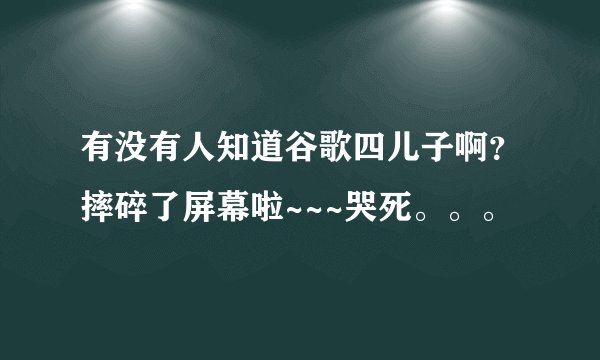有没有人知道谷歌四儿子啊？摔碎了屏幕啦~~~哭死。。。