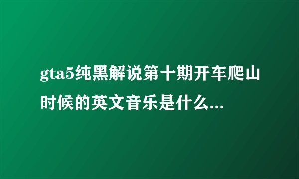 gta5纯黑解说第十期开车爬山时候的英文音乐是什么？？各位大神，小弟求教