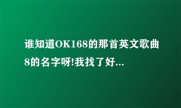谁知道OK168的那首英文歌曲8的名字呀!我找了好久都没找到!