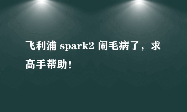 飞利浦 spark2 闹毛病了，求高手帮助！