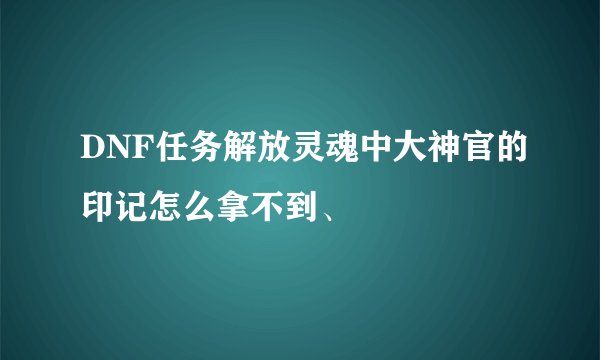 DNF任务解放灵魂中大神官的印记怎么拿不到、