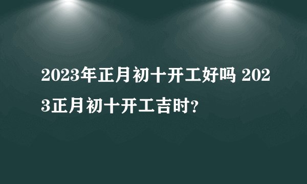 2023年正月初十开工好吗 2023正月初十开工吉时？