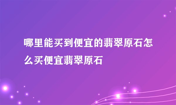 哪里能买到便宜的翡翠原石怎么买便宜翡翠原石