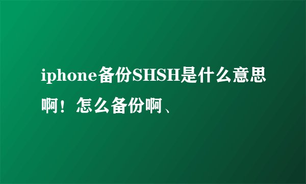 iphone备份SHSH是什么意思啊！怎么备份啊、