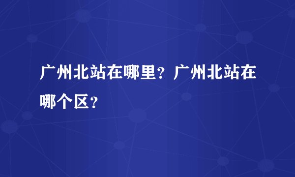 广州北站在哪里？广州北站在哪个区？