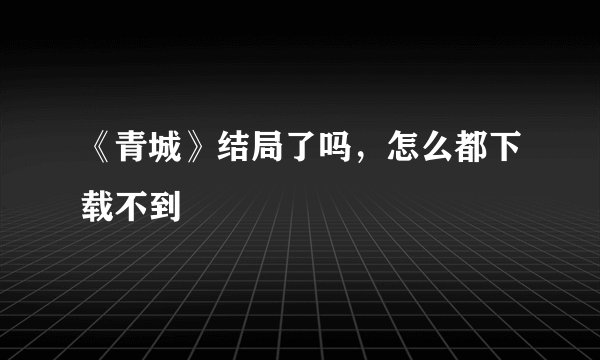 《青城》结局了吗，怎么都下载不到