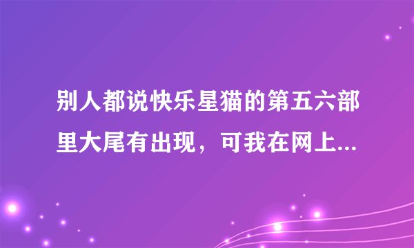 别人都说快乐星猫的第五六部里大尾有出现，可我在网上怎么都查不到五六部，为什么？
