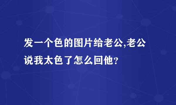 发一个色的图片给老公,老公说我太色了怎么回他？