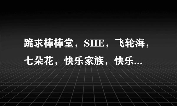 跪求棒棒堂，SHE，飞轮海，七朵花，快乐家族，快乐男生（所有快乐男生）的详细资料！