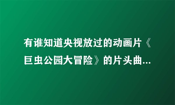有谁知道央视放过的动画片《巨虫公园大冒险》的片头曲是什么？