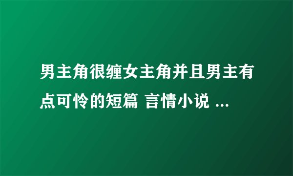 男主角很缠女主角并且男主有点可怜的短篇 言情小说 好的话会加分