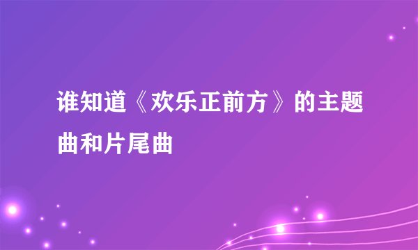 谁知道《欢乐正前方》的主题曲和片尾曲