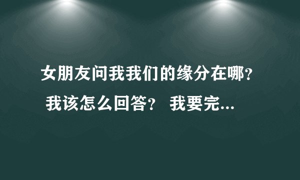 女朋友问我我们的缘分在哪？ 我该怎么回答？ 我要完整的答案，我好复制给她，有完整答案我会加悬