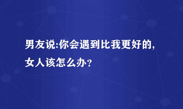 男友说:你会遇到比我更好的,女人该怎么办？