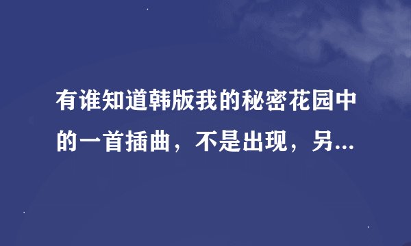 有谁知道韩版我的秘密花园中的一首插曲，不是出现，另外一首，也是一个男的唱的，谁知道告诉我一下，谢谢