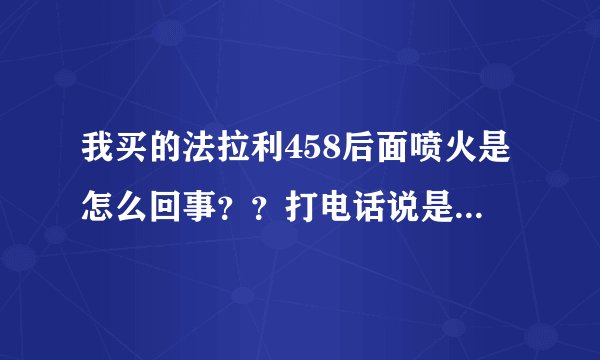 我买的法拉利458后面喷火是怎么回事？？打电话说是正常，这也能叫正常吗？？难道不会爆炸？？