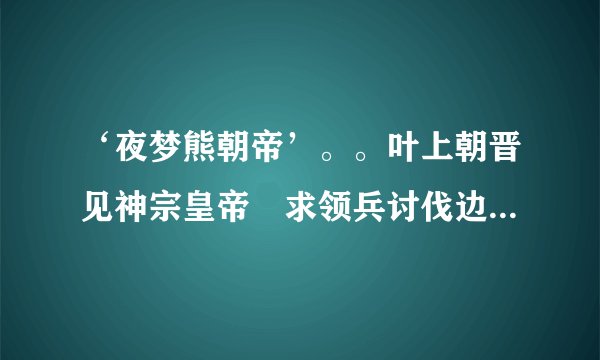 ‘夜梦熊朝帝’。。叶上朝晋见神宗皇帝　求领兵讨伐边寇。这个故事谁知道。