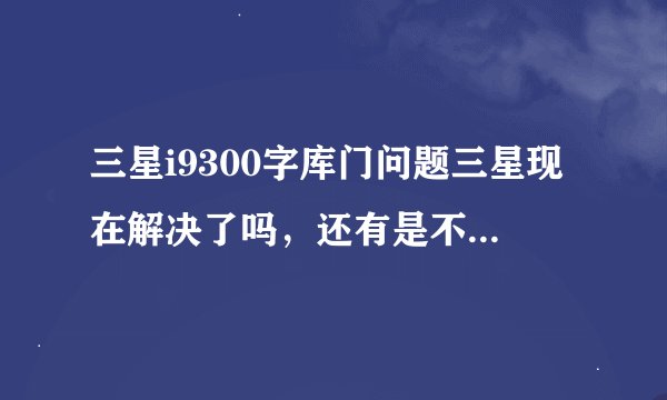 三星i9300字库门问题三星现在解决了吗，还有是不是所有的三星i9300手机都存在这样的问题?
