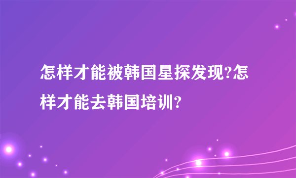 怎样才能被韩国星探发现?怎样才能去韩国培训?