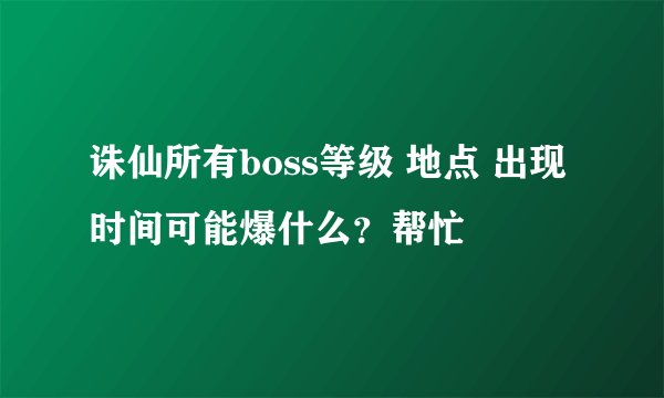 诛仙所有boss等级 地点 出现时间可能爆什么？帮忙