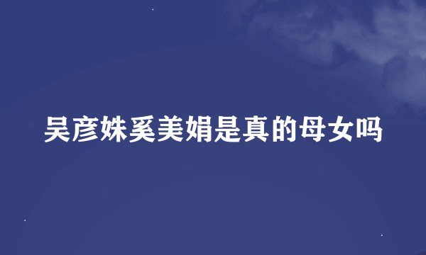吴彦姝奚美娟是真的母女吗