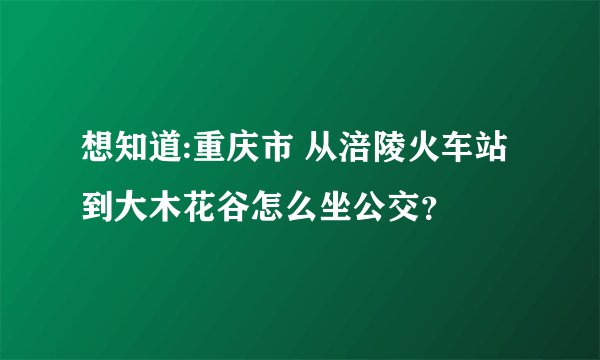 想知道:重庆市 从涪陵火车站到大木花谷怎么坐公交？