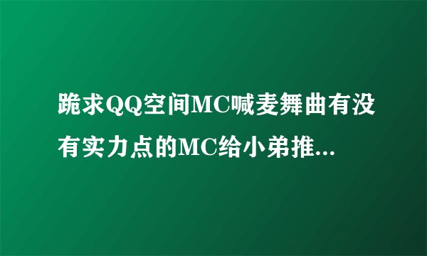 跪求QQ空间MC喊麦舞曲有没有实力点的MC给小弟推荐几个.听说最近出了个很棒的MC叫MCQQ币谁能给我他的联系方