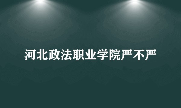 河北政法职业学院严不严