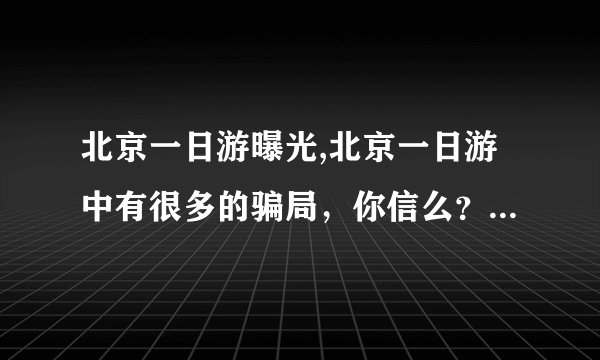 北京一日游曝光,北京一日游中有很多的骗局，你信么？我就被骗了