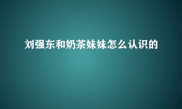 刘强东和奶茶妹妹怎么认识的