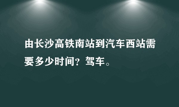 由长沙高铁南站到汽车西站需要多少时间？驾车。