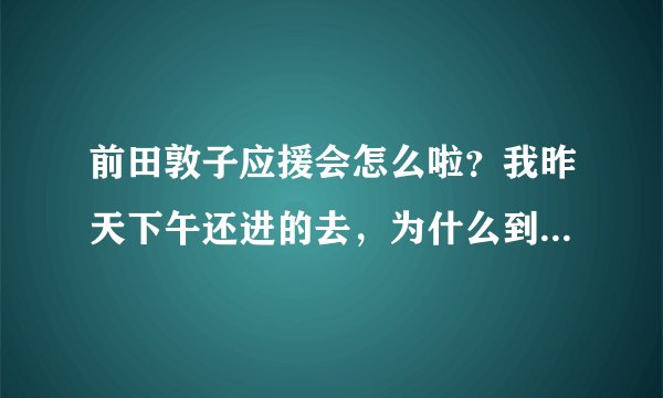 前田敦子应援会怎么啦？我昨天下午还进的去，为什么到了晚上就进不去了？求解释啊！！！！！！